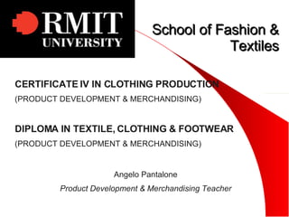 School of Fashion & Textiles CERTIFICATE IV IN CLOTHING PRODUCTION (PRODUCT DEVELOPMENT & MERCHANDISING) DIPLOMA IN TEXTILE, CLOTHING & FOOTWEAR (PRODUCT DEVELOPMENT & MERCHANDISING) Angelo Pantalone Product Development & Merchandising Teacher 