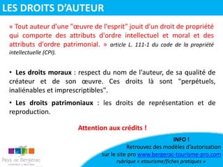• Les droits moraux : respect du nom de l'auteur, de sa qualité de
créateur et de son œuvre. Ces droits là sont "perpétuels,
inaliénables et imprescriptibles".
• Les droits patrimoniaux : les droits de représentation et de
reproduction.
« Tout auteur d'une "œuvre de l'esprit" jouit d'un droit de propriété
qui comporte des attributs d'ordre intellectuel et moral et des
attributs d'ordre patrimonial. » article L. 111-1 du code de la propriété
intellectuelle (CPI).
Attention aux crédits !
INFO !
Retrouvez des modèles d’autorisation
sur le site pro www.bergerac-tourisme-pro.com
rubrique « etourisme/fiches pratiques »
LES DROITS D’AUTEUR
 
