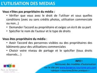 Vous n’êtes pas propriétaire du média :
• Vérifier que vous avez le droit de l’utiliser et sous quelles
conditions (avec ou sans crédits photos, utilisation commerciale
ou non…)
• Demander l’accord au propriétaire et exigez un écrit de sa part
• Spécifier le nom de l’auteur et le type de droits
Vous êtes propriétaire du média :
• Avoir l’accord des personnes visibles ou des propriétaires des
bâtiments pour des utilisations commerciales
• Choisir votre niveau de partage et le spécifier (tous droits
réservés… )
INFO !
Retrouvez des modèles d’autorisation
sur le site pro www.bergerac-tourisme-pro.com
rubrique « etourisme/fiches pratiques »
L’UTILISATION DES MEDIAS
 