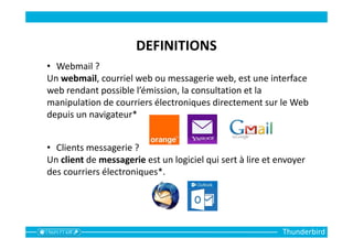 Thunderbird
DEFINITIONS
• Webmail ?
Un webmail, courriel web ou messagerie web, est une interface
web rendant possible l’émission, la consultation et la
manipulation de courriers électroniques directement sur le Web
depuis un navigateur*
• Clients messagerie ?
Un client de messagerie est un logiciel qui sert à lire et envoyer
des courriers électroniques*.
 