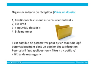 Thunderbird
Organiser sa boite de réception |Créer un dossier
1) Positionner le curseur sur « courrier entrant »
2) Clic droit
3) « nouveau dossier »
4) Et le nommer
Il est possible de paramétrer pour qu’un mail soit logé
automatiquement dans un dossier dès sa réception.
Pour cela il faut appliquer un « filtre » : « outils »/
« filtres de messages »
 