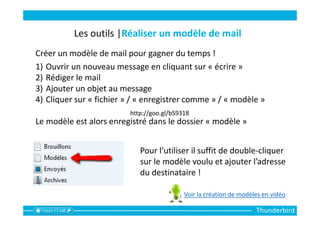 Thunderbird
Les outils |Réaliser un modèle de mail
Créer un modèle de mail pour gagner du temps !
1) Ouvrir un nouveau message en cliquant sur « écrire »
2) Rédiger le mail
3) Ajouter un objet au message
4) Cliquer sur « fichier » / « enregistrer comme » / « modèle »
Le modèle est alors enregistré dans le dossier « modèle »
Pour l’utiliser il suffit de double-cliquer
sur le modèle voulu et ajouter l’adresse
du destinataire !
http://goo.gl/bS9318
Voir la création de modèles en vidéo
 