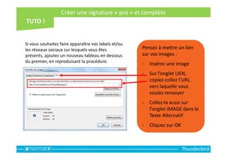 Thunderbird
Pensez à mettre un lien
sur vos images :
- Insérez une image
- Sur l’onglet LIEN,
copiez-collez l’URL
vers laquelle vous
voulez renvoyer
- Collez-la aussi sur
l’onglet IMAGE dans le
Texte Alternatif
- Cliquez sur OK
Si vous souhaitez faire apparaître vos labels et/ou
les réseaux sociaux sur lesquels vous êtes
présents, ajoutez un nouveau tableau en dessous
du premier, en reproduisant la procédure.
Créer une signature « pro » et complète
 