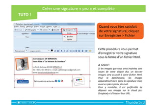 Thunderbird
Quand vous êtes satisfait
de votre signature, cliquez
sur Enregistrer > Fichier
Cette procédure vous permet
d’enregistrer votre signature
sous la forme d’un fichier html.
A noter!
Si les images que vous avez insérées sont
issues de votre disque dur, un dossier
images sera associé à votre fichier html.
Pour le destinataire, les images
apparaîtront bien dans la signature mais
aussi en pièce jointe du mail.
Pour y remédier, il est préférable de
déposer vos images sur le cloud (ex:
Dropbox) et d’insérer leur URL.
Créer une signature « pro » et complète
 