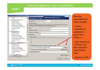 Créer une signature « pro » et complète
Thunderbird
Dans les
paramètres de
votre compte,
- cochez
« Apposer la
signature à
partir d’un
fichier »,
- puis cliquez sur
« Choisir » et
allez chercher
votre fichier
html
- cliquez sur OK
<jjdebergerac@gmail.com>
 