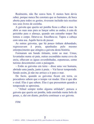Realmente, não lhe soava bem. E menos bem devia
saber, porque nunca lhe constara que os humanos, de boca
aberta para todos os gostos, tivessem incluído tais receitas
nos seus livros de cozinha.
A gaivota que queria ser pomba ficou a olhar o mar. Ia
abrir as suas asas para as lançar sobre as ondas, à cata de
peixinho para o almoço, quando um estranho torpor lhe
tomou o corpo. Deteve-se. Encolheu-se. Tapou a cabeça
com uma asa. Aquilo havia de passar.
As outras gaivotas, que há pouco tinham debandado,
regressavam à praia, apanhadas pelo mesmo
entorpecimento que atingira a gaivota desta história.
Formaram um bando tiritante, rente ao mar. Umas,
levantadas numa só pata, outras escondidas numa cova da
areia, olhavam as águas esverdinhadas, espumosas, como
turistas descontentes com a paisagem.
– Estão as gaivotas em terra – disse uma voz humana,
abrindo uma janela, junto à praia. – Vai haver tempestade.
Sendo assim, já não me arrisco a ir para o mar.
De facto, quando as gaivotas ficam em terra, os
pescadores sabem que o tempo vai mudar. Elas é que dão
o sinal. Elas é que sabem. Elas é que pressentem quando a
tempestade se aproxima.
– "Afinal sempre tenho alguma utilidade", pensou a
gaivota que queria ser pomba, toda enrolada numa bola de
penas, e, daí em diante, preferiu continuar a ser gaivota.
FIM
2
© APENA - APDD – Cofinanciado pelo POSI e pela Presidência do Conselho de Ministros
 