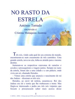 rês reis, vindo cada qual do seu extremo do mundo,
encontraram-se num cruzamento de três caminhos. Uma
grande estrela, nova no céu, tinha-os atraído para o mesmo
destino.
Juntaram-se as respectivas caravanas de camelos e
cavalos e prosseguiram a viagem juntos. Sempre no rasto
da estrela, foram dar a uma cidade e a um palácio, onde
vivia um rei, chamado Herodes.
– Vimos uma estrela que anuncia o nascimento do rei
dos Judeus – disseram os três reis.
Herodes, ao ouvir tal notícia, assustou-se. Rei dos
Judeus era ele e temia que lhe roubassem o trono. Mas
fingiu-se interessado e pediu aos três reis viajantes que
fossem e procurassem saber mais acerca desse
1
© APENA - APDD – Cofinanciado pelo POSI e pela Presidência do Conselho de Ministros
NO RASTO DA
ESTRELA
António Torrado
escreveu e
Cristina Malaquias ilustrou
T
 