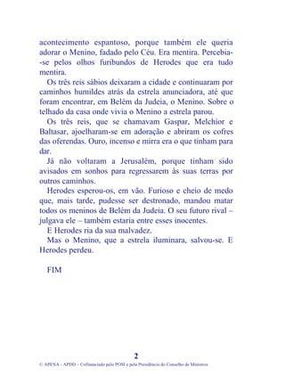 acontecimento espantoso, porque também ele queria
adorar o Menino, fadado pelo Céu. Era mentira. Percebia-
-se pelos olhos furibundos de Herodes que era tudo
mentira.
Os três reis sábios deixaram a cidade e continuaram por
caminhos humildes atrás da estrela anunciadora, até que
foram encontrar, em Belém da Judeia, o Menino. Sobre o
telhado da casa onde vivia o Menino a estrela parou.
Os três reis, que se chamavam Gaspar, Melchior e
Baltasar, ajoelharam-se em adoração e abriram os cofres
das oferendas. Ouro, incenso e mirra era o que tinham para
dar.
Já não voltaram a Jerusalém, porque tinham sido
avisados em sonhos para regressarem às suas terras por
outros caminhos.
Herodes esperou-os, em vão. Furioso e cheio de medo
que, mais tarde, pudesse ser destronado, mandou matar
todos os meninos de Belém da Judeia. O seu futuro rival –
julgava ele – também estaria entre esses inocentes.
E Herodes ria da sua malvadez.
Mas o Menino, que a estrela iluminara, salvou-se. E
Herodes perdeu.
FIM
2
© APENA - APDD – Cofinanciado pelo POSI e pela Presidência do Conselho de Ministros
 