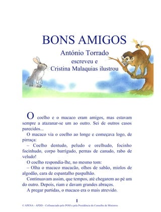 coelho e o macaco eram amigos, mas estavam
sempre a atazanar-se um ao outro. Sei de outros casos
parecidos...
O macaco via o coelho ao longe e começava logo, de
pirraça:
– Coelho dentudo, peludo e orelhudo, focinho
focinhudo, corpo barrigudo, pernas de canudo, rabo de
veludo!
O coelho respondia-lhe, no mesmo tom:
– Olha o macaco macacão, olhos de sabão, miolos de
algodão, cara de espantalho paspalhão.
Continuavam assim, que tempos, até chegarem ao pé um
do outro. Depois, riam e davam grandes abraços.
A pregar partidas, o macaco era o mais atrevido.
1
© APENA - APDD – Cofinanciado pelo POSI e pela Presidência do Conselho de Ministros
BONS AMIGOS
António Torrado
escreveu e
Cristina Malaquias ilustrou
O
 