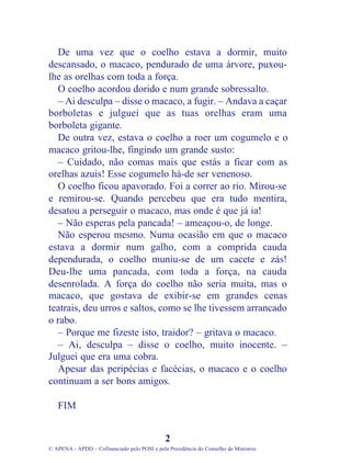 De uma vez que o coelho estava a dormir, muito
descansado, o macaco, pendurado de uma árvore, puxou-
lhe as orelhas com toda a força.
O coelho acordou dorido e num grande sobressalto.
– Ai desculpa – disse o macaco, a fugir. – Andava a caçar
borboletas e julguei que as tuas orelhas eram uma
borboleta gigante.
De outra vez, estava o coelho a roer um cogumelo e o
macaco gritou-lhe, fingindo um grande susto:
– Cuidado, não comas mais que estás a ficar com as
orelhas azuis! Esse cogumelo há-de ser venenoso.
O coelho ficou apavorado. Foi a correr ao rio. Mirou-se
e remirou-se. Quando percebeu que era tudo mentira,
desatou a perseguir o macaco, mas onde é que já ia!
– Não esperas pela pancada! – ameaçou-o, de longe.
Não esperou mesmo. Numa ocasião em que o macaco
estava a dormir num galho, com a comprida cauda
dependurada, o coelho muniu-se de um cacete e zás!
Deu-lhe uma pancada, com toda a força, na cauda
desenrolada. A força do coelho não seria muita, mas o
macaco, que gostava de exibir-se em grandes cenas
teatrais, deu urros e saltos, como se lhe tivessem arrancado
o rabo.
– Porque me fizeste isto, traidor? – gritava o macaco.
– Ai, desculpa – disse o coelho, muito inocente. –
Julguei que era uma cobra.
Apesar das peripécias e facécias, o macaco e o coelho
continuam a ser bons amigos.
FIM
2
© APENA - APDD – Cofinanciado pelo POSI e pela Presidência do Conselho de Ministros
 