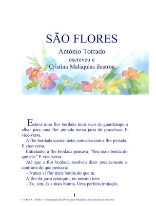 stava uma flor bordada num saco de guardanapo a
olhar para uma flor pintada numa jarra de porcelana. E
vice-versa.
A flor bordada queria meter conversa com a flor pintada.
E vice-versa.
Entretanto, a flor bordada pensava: "Sou mais bonita do
que ela." E vice-versa.
Até que a flor bordada resolveu dizer precisamente o
contrário do que pensava:
– Nunca vi flor mais bonita do que tu.
A flor da jarra retorquiu, no mesmo tom:
– Tu, sim, és a mais bonita. Uma perfeita imitação.
1
© APENA - APDD – Cofinanciado pelo POSI e pela Presidência do Conselho de Ministros
SÃO FLORES
António Torrado
escreveu e
Cristina Malaquias ilustrou
E
 
