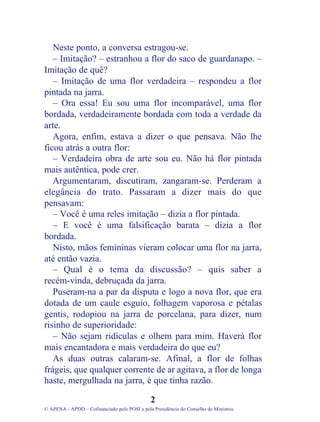 Neste ponto, a conversa estragou-se.
– Imitação? – estranhou a flor do saco de guardanapo. –
Imitação de quê?
– Imitação de uma flor verdadeira – respondeu a flor
pintada na jarra.
– Ora essa! Eu sou uma flor incomparável, uma flor
bordada, verdadeiramente bordada com toda a verdade da
arte.
Agora, enfim, estava a dizer o que pensava. Não lhe
ficou atrás a outra flor:
– Verdadeira obra de arte sou eu. Não há flor pintada
mais autêntica, pode crer.
Argumentaram, discutiram, zangaram-se. Perderam a
elegância do trato. Passaram a dizer mais do que
pensavam:
– Você é uma reles imitação – dizia a flor pintada.
– E você é uma falsificação barata – dizia a flor
bordada.
Nisto, mãos femininas vieram colocar uma flor na jarra,
até então vazia.
– Qual é o tema da discussão? – quis saber a
recém-vinda, debruçada da jarra.
Puseram-na a par da disputa e logo a nova flor, que era
dotada de um caule esguio, folhagem vaporosa e pétalas
gentis, rodopiou na jarra de porcelana, para dizer, num
risinho de superioridade:
– Não sejam ridículas e olhem para mim. Haverá flor
mais encantadora e mais verdadeira do que eu?
As duas outras calaram-se. Afinal, a flor de folhas
frágeis, que qualquer corrente de ar agitava, a flor de longa
haste, mergulhada na jarra, é que tinha razão.
2
© APENA - APDD – Cofinanciado pelo POSI e pela Presidência do Conselho de Ministros
 