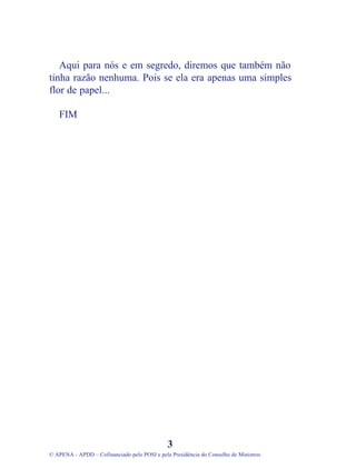 Aqui para nós e em segredo, diremos que também não
tinha razão nenhuma. Pois se ela era apenas uma simples
flor de papel...
FIM
3
© APENA - APDD – Cofinanciado pelo POSI e pela Presidência do Conselho de Ministros
 