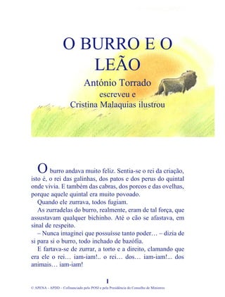 burro andava muito feliz. Sentia-se o rei da criação,
isto é, o rei das galinhas, dos patos e dos perus do quintal
onde vivia. E também das cabras, dos porcos e das ovelhas,
porque aquele quintal era muito povoado.
Quando ele zurrava, todos fugiam.
As zurradelas do burro, realmente, eram de tal força, que
assustavam qualquer bichinho. Até o cão se afastava, em
sinal de respeito.
– Nunca imaginei que possuísse tanto poder… – dizia de
si para si o burro, todo inchado de bazófia.
E fartava-se de zurrar, a torto e a direito, clamando que
era ele o rei… iam-iam!.. o rei… dos… iam-iam!... dos
animais… iam-iam!
1
© APENA - APDD – Cofinanciado pelo POSI e pela Presidência do Conselho de Ministros
O BURRO E O
LEÃO
António Torrado
escreveu e
Cristina Malaquias ilustrou
O
 