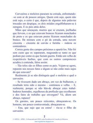 Carvoeiros e moleiros pararam na estrada, enfrentando-
-se com ar de poucos amigos. Quem está sujo, quem não
está sujo, o certo é que, depois de algumas más palavras
trocadas em despique, os dois miúdos engalfinharam-se à
zaragata. E os pais atrás deles.
Mãos que ameaçam, murros que se cruzam, joelhadas
que fervem, e os que estavam brancos ficaram manchados
de preto e os que estavam pretos ficaram manchados de
branco. De mistura com o pó da estrada, uma nuvem
cinzenta – cinzenta de carvão e farinha – rodeou os
contendores.
Correu gente dos campos próximos a apartá-los. Não foi
sem custo que os separaram, magoando-se tanto os que
pediam paz como os que faziam guerra. Então um velho de
respeitáveis barbas, que com os outros camponeses
acudira à contenda, falou assim:
– Tão tolos são os filhos como os pais. Vejam-se agora,
reparem nos nossos fatos e digam se não estão mais sujos
do que estavam?
Realmente já se não distinguia qual o moleiro e qual o
carvoeiro.
– Se tivessem dado um abraço, em vez de bulharem, o
resultado teria sido o mesmo – continuou o velho. – E,
realmente, porque se não hão-de abraçar estes trabal-
hadores honrados, orgulhosos da profissão que escolheram
e dos fatos de trabalho que envergam? Vá, dêem um
abraço, rapazes!
Os garotos, um pouco reticentes, abraçaram-se. Os
homens, um pouco contravontade, abraçaram-se.
– Ena, que sujo que eu estou! – riu-se o filho do
carvoeiro.
2
© APENA - APDD – Cofinanciado pelo POSI e pela Presidência do Conselho de Ministros
www.hugoteacher.blogspot.com
 