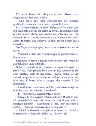 Vozes de burro não chegam ao céu, diz-se, mas
chegaram aos ouvidos do leão.
– Não sabia que tinha concorrentes de tamanha
qualidade – disse ele, num breve rugido de ironia.
Estava bem-disposto o leão. Tinha-se refastelado com
um suculento almoço de carne de javali, entremeado com
o resto de um cabrito, que sobrara do jantar anterior. Tão
cedo não ia ter vontade de comer e muito menos de comer
carne de burro, que enjoava. O leão era de gostos mais
apurados.
Sua Majestade espreguiçou-se, arrotou (com licença!) e
disse:
– Vamos lá visitar esse fenómeno que se proclamou o rei
dos animais.
Encontrou o burro a pastar num outeiro, não longe do
quintal, onde tinha estábulo.
O burro, quando o viu, estremeceu, mas não quis dar
parte fraca. Nem parecia bem que um rei, coroado de tão
altas orelhas, sinal de majestade, fugisse diante de um
animal de quem se não viam as orelhas, escondidas pela
farta juba. O burro tinha a coragem dos simples. E dos
ignorantes.
– Constou-me – começou o leão -, constou-me que te
intitulas o rei dos animais. É verdade?
– É – respondeu, singelamente, o burro.
– Em que te baseias para ostentar o título? Donde te vem
tal pretensão? Os teus pais ou os teus avós já eram reis da
natureza animal? – questionou o leão, não sustendo a
cólera. – Quantos reis burros houve antes de ti?
– Iniciei a dinastia – explicou o burro. – Iniciei a
dinastia, com a força da minha voz. Queres ver?
2
© APENA - APDD – Cofinanciado pelo POSI e pela Presidência do Conselho de Ministros
 