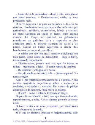– Estou cheio de curiosidade – disse o leão, sentando-se
nas patas traseiras. – Demonstra-me, então, os teus
predicados reais.
O burro repuxou o ar para os pulmões e, do alto do
outeiro, trombeteou uma zurradela tão poderosa que
gafanhotos, perdizes, estorninhos, lebres e coelhos
do mato saltaram de todos os lados, num grande
alarme. Lá longe, no quintal, os galináceos
mandaram as galinhas para a capoeira e eles
correram atrás. O mesmo fizeram os patos e os
perus. Zurrar do burro equivalia a sirene dos
bombeiros ou toque de recolher.
– A minha voz não tem igual. Assusto a bicharada em
meu redor, como acabo de demonstrar – disse o burro,
tossicando de importância.
– Efectivamente, possuis uma voz, que faz tremer as
folhas – reconheceu o leão. – E como vamos de sombra?
– De sombra? – intrigou-se o burro.
– Sim, de sombra – insistiu o leão. – Queres reparar? Ora
toma atenção.
Aqui o leão interpôs o corpo entre o sol e o quintal. A sua
sombra majestosa projectou-se sobre a capoeira, a
coelheira, o estábulo e o cortelho. Um vozear de pânico
despegou-se da natureza, fosse brava ou mansa:
– O leão! – como o rolar de trovoada ao longe.
Depois, fez-se silêncio e frio, nem que tivesse descido,
repentinamente, a noite. Até as cigarras pararam de serrar
o sol.
O burro sentiu esse raio paralisante, que atravessava
tudo, e borrou-se de medo.
Já o leão se afastava, pausada e majestosamente. Não
3
© APENA - APDD – Cofinanciado pelo POSI e pela Presidência do Conselho de Ministros
 