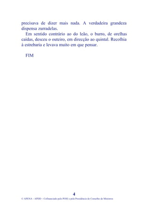 precisava de dizer mais nada. A verdadeira grandeza
dispensa zurradelas.
Em sentido contrário ao do leão, o burro, de orelhas
caídas, desceu o outeiro, em direcção ao quintal. Recolhia
à estrebaria e levava muito em que pensar.
FIM
4
© APENA - APDD – Cofinanciado pelo POSI e pela Presidência do Conselho de Ministros
 