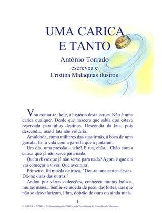 ou contar-te, hoje, a história desta carica. Não é uma
carica qualquer. Desde que nascera que sabia que estava
reservada para altos destinos. Descendia da lata, pois
descendia, mas à lata não voltaria.
Amoldada, como milhares das suas irmãs, à boca de uma
garrafa, foi à vida com a garrafa que a juntaram.
Um dia, uma pressão – tche! E rua, chão... Chão com a
carica que já não serve para nada.
Quem disse que já não serve para nada? Agora é que ela
vai começar a viver. Que aventura!
Primeiro, foi moeda de troca. "Dou-te uma carica destas.
Dá-me duas das outras."
Andou por várias colecções, conheceu muitos bolsos,
muitas mãos... Sentiu-se moeda de peso, das fortes, das que
não se desvalorizam, libra, dobrão de ouro ou ainda mais.
1
© APENA - APDD – Cofinanciado pelo POSI e pela Presidência do Conselho de Ministros
UMA CARICA
E TANTO
António Torrado
escreveu e
Cristina Malaquias ilustrou
V
 