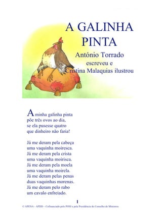 minha galinha pinta
põe três ovos ao dia,
se ela pusesse quatro
que dinheiro não faria!
Já me deram pela cabeça
uma vaquinha moiresca.
Já me deram pela crista
uma vaquinha moirisca.
Já me deram pela moela
uma vaquinha moirela.
Já me deram pelas penas
duas vaquinhas morenas.
Já me deram pelo rabo
um cavalo enfreiado.
1
© APENA - APDD – Cofinanciado pelo POSI e pela Presidência do Conselho de Ministros
A GALINHA
PINTA
António Torrado
escreveu e
Cristina Malaquias ilustrou
A
 