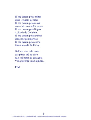 Já me deram pelas tripas
duas feixadas de fitas.
Já me deram pelas asas
uma aldeia com dez casas.
Já me deram pela língua
a cidade de Coimbra.
Já me deram pelas pernas
umas meias amarelas.
Já me deram pelo corpo
toda a cidade do Porto.
Galinha que vale tanto
das penas até ao osso
não vai parar ao convento.
Vou eu comê-la ao almoço.
FIM
2
© APENA - APDD – Cofinanciado pelo POSI e pela Presidência do Conselho de Ministros
 