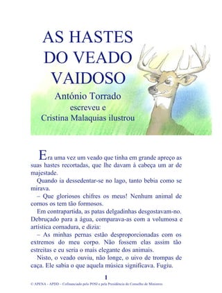 ra uma vez um veado que tinha em grande apreço as
suas hastes recortadas, que lhe davam à cabeça um ar de
majestade.
Quando ia dessedentar-se no lago, tanto bebia como se
mirava.
– Que gloriosos chifres os meus! Nenhum animal de
cornos os tem tão formosos.
Em contrapartida, as patas delgadinhas desgostavam-no.
Debruçado para a água, comparava-as com a volumosa e
artística cornadura, e dizia:
– As minhas pernas estão desproporcionadas com os
extremos do meu corpo. Não fossem elas assim tão
estreitas e eu seria o mais elegante dos animais.
Nisto, o veado ouviu, não longe, o uivo de trompas de
caça. Ele sabia o que aquela música significava. Fugiu.
1
© APENA - APDD – Cofinanciado pelo POSI e pela Presidência do Conselho de Ministros
AS HASTES
DO VEADO
VAIDOSO
António Torrado
escreveu e
Cristina Malaquias ilustrou
E
 