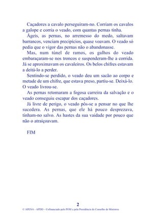 Caçadores a cavalo perseguiram-no. Corriam os cavalos
a galope e corria o veado, com quantas pernas tinha.
Ágeis, as pernas, no arremesso do medo, saltavam
barrancos, venciam precipícios, quase voavam. O veado só
pedia que o vigor das pernas não o abandonasse.
Mas, num túnel de ramos, os galhos do veado
embaraçaram-se nos troncos e suspenderam-lhe a corrida.
Já se aproximavam os cavaleiros. Os belos chifres estavam
a deitá-lo a perder.
Sentindo-se perdido, o veado deu um sacão ao corpo e
metade de um chifre, que estava preso, partiu-se. Deixá-lo.
O veado livrou-se.
As pernas retomaram a fogosa carreira da salvação e o
veado conseguiu escapar dos caçadores.
Já livre de perigo, o veado pôs-se a pensar no que lhe
sucedera. As pernas, que ele há pouco desprezava,
tinham-no salvo. As hastes da sua vaidade por pouco que
não o atraiçoavam.
FIM
2
© APENA - APDD – Cofinanciado pelo POSI e pela Presidência do Conselho de Ministros
 