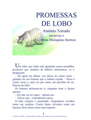 m lobo, que tinha sido apanhado numa armadilha,
prometeu que mudaria de hábitos alimentares, se o
poupassem.
– De agora em diante, vou deixar de comer carne –
garantiu ele aos homens que o tinham caçado. – Passo a
comer ervas e, uma vez por outra, um peixinho de rio.
Palavra de lobo!
Os homens deixaram-no ir, enquanto riam e faziam
apostas.
– Ele não vai ser capaz – diziam uns.
– Talvez seja – contradiziam outros.
O lobo cumpriu o prometido. Tasquinhava ervinhas
como um cordeiro. Comia frutos silvestres como um
macaco. Roía raízes como uma toupeira.
1
© APENA - APDD – Cofinanciado pelo POSI e pela Presidência do Conselho de Ministros
PROMESSAS
DE LOBO
António Torrado
escreveu e
Cristina Malaquias ilustrou
U
 