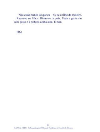 – Não estás menos do que eu – riu-se o filho do moleiro.
Riram-se os filhos. Riram-se os pais. Toda a gente riu
com gosto e a história acaba aqui. E bem.
FIM
3
© APENA - APDD – Cofinanciado pelo POSI e pela Presidência do Conselho de Ministros
 