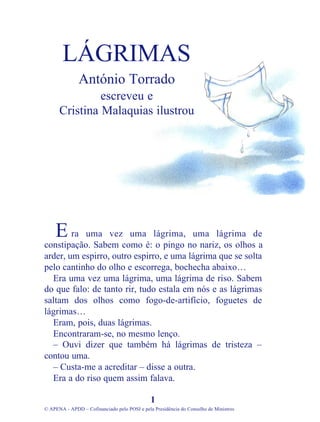 ra uma vez uma lágrima, uma lágrima de
constipação. Sabem como é: o pingo no nariz, os olhos a
arder, um espirro, outro espirro, e uma lágrima que se solta
pelo cantinho do olho e escorrega, bochecha abaixo…
Era uma vez uma lágrima, uma lágrima de riso. Sabem
do que falo: de tanto rir, tudo estala em nós e as lágrimas
saltam dos olhos como fogo-de-artifício, foguetes de
lágrimas…
Eram, pois, duas lágrimas.
Encontraram-se, no mesmo lenço.
– Ouvi dizer que também há lágrimas de tristeza –
contou uma.
– Custa-me a acreditar – disse a outra.
Era a do riso quem assim falava.
1
© APENA - APDD – Cofinanciado pelo POSI e pela Presidência do Conselho de Ministros
LÁGRIMAS
António Torrado
escreveu e
Cristina Malaquias ilustrou
E
 