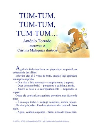 galinha tinha ido fazer um piquenique ao pinhal, na
companhia dos filhos.
Estavam eles já à volta do bolo, quando lhes apareceu
um raposo raposão.
– Ora viva a bela merenda – cumprimentou o raposo.
– Quer do nosso bolo? – perguntou a galinha, a medo.
– Quero o bolo e o acompanhamento – respondeu o
raposo.
O que ele queria dizer a galinha percebeu, mas fez-se de
tola:
– É só o que tenho. O resto já comemos, senhor raposo.
Ele não quis saber. Em duas dentadas deu conta do bolo
todo.
– Agora, venham os pintos – disse, ainda de boca cheia.
1
© APENA - APDD – Cofinanciado pelo POSI e pela Presidência do Conselho de Ministros
TUM-TUM,
TUM-TUM,
TUM-TUM…
António Torrado
escreveu e
Cristina Malaquias ilustrou
A
 