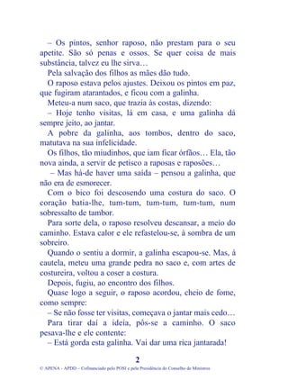 – Os pintos, senhor raposo, não prestam para o seu
apetite. São só penas e ossos. Se quer coisa de mais
substância, talvez eu lhe sirva…
Pela salvação dos filhos as mães dão tudo.
O raposo estava pelos ajustes. Deixou os pintos em paz,
que fugiram atarantados, e ficou com a galinha.
Meteu-a num saco, que trazia às costas, dizendo:
– Hoje tenho visitas, lá em casa, e uma galinha dá
sempre jeito, ao jantar.
A pobre da galinha, aos tombos, dentro do saco,
matutava na sua infelicidade.
Os filhos, tão miudinhos, que iam ficar órfãos… Ela, tão
nova ainda, a servir de petisco a raposas e raposões…
– Mas há-de haver uma saída – pensou a galinha, que
não era de esmorecer.
Com o bico foi descosendo uma costura do saco. O
coração batia-lhe, tum-tum, tum-tum, tum-tum, num
sobressalto de tambor.
Para sorte dela, o raposo resolveu descansar, a meio do
caminho. Estava calor e ele refastelou-se, à sombra de um
sobreiro.
Quando o sentiu a dormir, a galinha escapou-se. Mas, à
cautela, meteu uma grande pedra no saco e, com artes de
costureira, voltou a coser a costura.
Depois, fugiu, ao encontro dos filhos.
Quase logo a seguir, o raposo acordou, cheio de fome,
como sempre:
– Se não fosse ter visitas, começava o jantar mais cedo…
Para tirar daí a ideia, pôs-se a caminho. O saco
pesava-lhe e ele contente:
– Está gorda esta galinha. Vai dar uma rica jantarada!
2
© APENA - APDD – Cofinanciado pelo POSI e pela Presidência do Conselho de Ministros
 