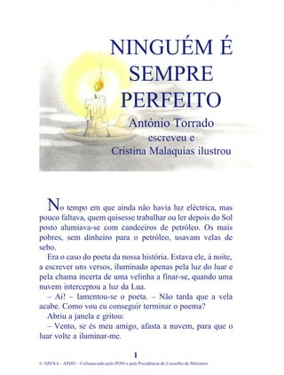 o tempo em que ainda não havia luz eléctrica, mas
pouco faltava, quem quisesse trabalhar ou ler depois do Sol
posto alumiava-se com candeeiros de petróleo. Os mais
pobres, sem dinheiro para o petróleo, usavam velas de
sebo.
Era o caso do poeta da nossa história. Estava ele, à noite,
a escrever uns versos, iluminado apenas pela luz do luar e
pela chama incerta de uma velinha a finar-se, quando uma
nuvem interceptou a luz da Lua.
– Ai! – lamentou-se o poeta. – Não tarda que a vela
acabe. Como vou eu conseguir terminar o poema?
Abriu a janela e gritou:
– Vento, se és meu amigo, afasta a nuvem, para que o
luar volte a iluminar-me.
1
© APENA - APDD – Cofinanciado pelo POSI e pela Presidência do Conselho de Ministros
NINGUÉM É
SEMPRE
PERFEITO
António Torrado
escreveu e
Cristina Malaquias ilustrou
N
 