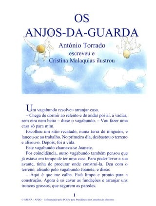 m vagabundo resolveu arranjar casa.
– Chega de dormir ao relento e de andar por aí, a vadiar,
sem eira nem beira – disse o vagabundo. – Vou fazer uma
casa só para mim.
Escolheu um sítio recatado, numa terra de ninguém, e
lançou-se ao trabalho. No primeiro dia, desbastou o terreno
e alisou-o. Depois, foi à vida.
Este vagabundo chamava-se Joanete.
Por coincidência, outro vagabundo também pensou que
já estava em tempo de ter uma casa. Para poder levar a sua
avante, tinha de procurar onde construí-la. Deu com o
terreno, alisado pelo vagabundo Joanete, e disse:
– Aqui é que me calha. Está limpo e pronto para a
construção. Agora é só cavar as fundações e arranjar uns
troncos grossos, que segurem as paredes.
1
© APENA - APDD – Cofinanciado pelo POSI e pela Presidência do Conselho de Ministros
OS
ANJOS-DA-GUARDA
António Torrado
escreveu e
Cristina Malaquias ilustrou
U
 