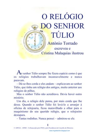 o senhor Túlio sempre lhe fizera espécie como é que
os relógios trabalhavam incansavelmente e nunca
paravam.
– Dá-se-lhes corda e eles andam – explicavam ao senhor
Túlio, que tinha um relógio dos antigos, muito anterior aos
relógios de pilhas.
Mas o senhor Túlio não acreditava. Devia haver outro
mistério.
Um dia, o relógio dele parou, por mais corda que lhe
desse. Quando o senhor Túlio foi levá-lo a arranjar à
oficina de relojoaria, ficou maravilhado a olhar para o
maquinismo do seu querido relógio, que o relojoeiro
destapara.
– Tantas rodinhas. Nunca pensei – admirou-se ele.
1
© APENA - APDD – Cofinanciado pelo POSI e pela Presidência do Conselho de Ministros
O RELÓGIO
DO SENHOR
TÚLIO
António Torrado
escreveu e
Cristina Malaquias ilustrou
A
www.hugoteacher.blogspot.com
 