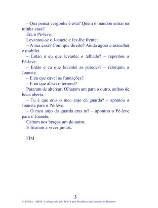 – Que pouca vergonha é esta? Quem o mandou entrar na
minha casa?
Era o Pé-leve.
Levantou-se o Joanete e fez-lhe frente:
– A sua casa? Com que direito? Ainda agora a assoalhei
e mobilei.
– Então e eu que levantei o telhado? – repontou o
Pé-leve.
– Então e eu que levantei as paredes? – retorquiu o
Joanete.
– E eu que cavei as fundações?
– E eu que alisei o terreno?
Pararam de altercar. Olharam um para o outro, ambos de
boca aberta.
– Tu é que eras o meu anjo da guarda? – apontou o
Joanete para o Pé-leve.
– O meu anjo da guarda eras tu? – apontou o Pé-leve
para o Joanete.
Caíram nos braços um do outro.
E ficaram a viver juntos.
FIM
3
© APENA - APDD – Cofinanciado pelo POSI e pela Presidência do Conselho de Ministros
 