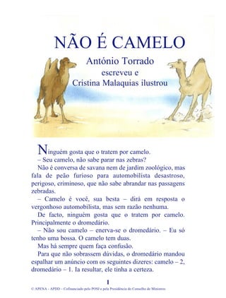 inguém gosta que o tratem por camelo.
– Seu camelo, não sabe parar nas zebras?
Não é conversa de savana nem de jardim zoológico, mas
fala de peão furioso para automobilista desastroso,
perigoso, criminoso, que não sabe abrandar nas passagens
zebradas.
– Camelo é você, sua besta – dirá em resposta o
vergonhoso automobilista, mas sem razão nenhuma.
De facto, ninguém gosta que o tratem por camelo.
Principalmente o dromedário.
– Não sou camelo – enerva-se o dromedário. – Eu só
tenho uma bossa. O camelo tem duas.
Mas há sempre quem faça confusão.
Para que não sobrassem dúvidas, o dromedário mandou
espalhar um anúncio com os seguintes dizeres: camelo – 2,
dromedário – 1. Ia resultar, ele tinha a certeza.
1
© APENA - APDD – Cofinanciado pelo POSI e pela Presidência do Conselho de Ministros
NÃO É CAMELO
António Torrado
escreveu e
Cristina Malaquias ilustrou
N
 