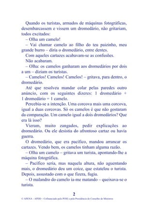 Quando os turistas, armados de máquinas fotográficas,
desembarcassem e vissem um dromedário, não gritariam,
todos excitados:
– Olha um camelo!
– Vai chamar camelo ao filho do teu paizinho, meu
grande burro – diria o dromedário, entre dentes.
Com aqueles cartazes acabavam-se as confusões.
Não acabaram.
– Olha: os camelos ganharam aos dromedários por dois
a um – diziam os turistas.
– Camelos! Camelos! Camelos! – gritava, para dentro, o
dromedário.
Até que resolveu mandar colar pelas paredes outro
anúncio, com os seguintes dizeres: 1 dromedário +
1 dromedário = 1 camelo.
Percebia-se a intenção. Uma corcova mais uma corcova,
igual a duas corcovas. Só os camelos é que não gostaram
da comparação. Um camelo igual a dois dromedários? Que
era lá isso?
Vieram, muito zangados, pedir explicações ao
dromedário. Ou ele desistia do afrontoso cartaz ou havia
guerra.
O dromedário, que era pacífico, mandou arrancar os
cartazes. Vendo bem, os camelos tinham alguma razão.
– Olha um camelo – gritava um turista, apontando-lhe a
máquina fotográfica.
– Pacífico seria, mas naquela altura, não aguentando
mais, o dromedário deu um coice, que estatelou o turista.
Depois, assustado com o que fizera, fugiu.
– O malandro do camelo ia-me matando – queixava-se o
turista.
2
© APENA - APDD – Cofinanciado pelo POSI e pela Presidência do Conselho de Ministros
 