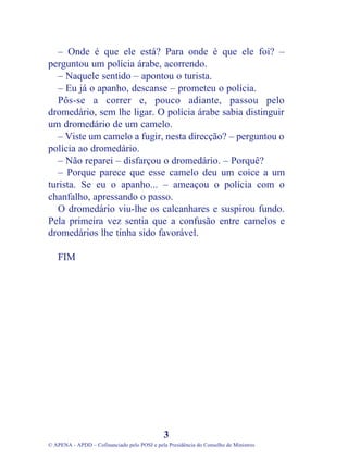 – Onde é que ele está? Para onde é que ele foi? –
perguntou um polícia árabe, acorrendo.
– Naquele sentido – apontou o turista.
– Eu já o apanho, descanse – prometeu o polícia.
Pôs-se a correr e, pouco adiante, passou pelo
dromedário, sem lhe ligar. O polícia árabe sabia distinguir
um dromedário de um camelo.
– Viste um camelo a fugir, nesta direcção? – perguntou o
polícia ao dromedário.
– Não reparei – disfarçou o dromedário. – Porquê?
– Porque parece que esse camelo deu um coice a um
turista. Se eu o apanho... – ameaçou o polícia com o
chanfalho, apressando o passo.
O dromedário viu-lhe os calcanhares e suspirou fundo.
Pela primeira vez sentia que a confusão entre camelos e
dromedários lhe tinha sido favorável.
FIM
3
© APENA - APDD – Cofinanciado pelo POSI e pela Presidência do Conselho de Ministros
 