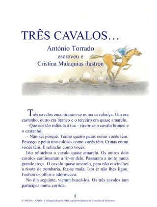 rês cavalos encontraram-se numa cavalariça. Um era
castanho, outro era branco e o terceiro era quase amarelo.
– Que cor tão ridícula a tua – riram-se o cavalo branco e
o castanho.
– Não sei porquê. Tenho quatro patas como vocês têm.
Pescoço e peito musculosos como vocês têm. Crinas como
vocês têm. E relincho como vocês.
Isto relinchou o cavalo quase amarelo. Os outros dois
cavalos continuaram a rir-se dele. Passaram a noite numa
grande troça. O cavalo quase amarelo, para não ouvir-lhes
a risota de zombaria, fez-se mula. Isto é: não lhes ligou.
Fechou os olhos e adormeceu.
No dia seguinte, vieram buscá-los. Os três cavalos iam
participar numa corrida.
1
© APENA - APDD – Cofinanciado pelo POSI e pela Presidência do Conselho de Ministros
TRÊS CAVALOS…
António Torrado
escreveu e
Cristina Malaquias ilustrou
T
 