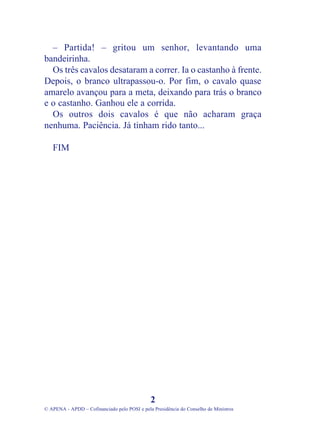 – Partida! – gritou um senhor, levantando uma
bandeirinha.
Os três cavalos desataram a correr. Ia o castanho à frente.
Depois, o branco ultrapassou-o. Por fim, o cavalo quase
amarelo avançou para a meta, deixando para trás o branco
e o castanho. Ganhou ele a corrida.
Os outros dois cavalos é que não acharam graça
nenhuma. Paciência. Já tinham rido tanto...
FIM
2
© APENA - APDD – Cofinanciado pelo POSI e pela Presidência do Conselho de Ministros
 