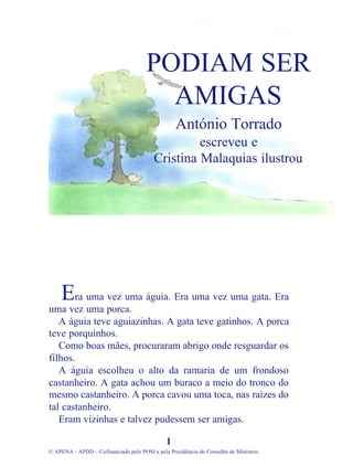 ra uma vez uma águia. Era uma vez uma gata. Era
uma vez uma porca.
A águia teve aguiazinhas. A gata teve gatinhos. A porca
teve porquinhos.
Como boas mães, procuraram abrigo onde resguardar os
filhos.
A águia escolheu o alto da ramaria de um frondoso
castanheiro. A gata achou um buraco a meio do tronco do
mesmo castanheiro. A porca cavou uma toca, nas raízes do
tal castanheiro.
Eram vizinhas e talvez pudessem ser amigas.
1
© APENA - APDD – Cofinanciado pelo POSI e pela Presidência do Conselho de Ministros
PODIAM SER
AMIGAS
António Torrado
escreveu e
Cristina Malaquias ilustrou
E
 