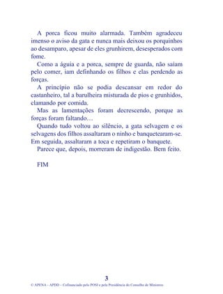A porca ficou muito alarmada. Também agradeceu
imenso o aviso da gata e nunca mais deixou os porquinhos
ao desamparo, apesar de eles grunhirem, desesperados com
fome.
Como a águia e a porca, sempre de guarda, não saíam
pelo comer, iam definhando os filhos e elas perdendo as
forças.
A princípio não se podia descansar em redor do
castanheiro, tal a barulheira misturada de pios e grunhidos,
clamando por comida.
Mas as lamentações foram decrescendo, porque as
forças foram faltando…
Quando tudo voltou ao silêncio, a gata selvagem e os
selvagens dos filhos assaltaram o ninho e banquetearam-se.
Em seguida, assaltaram a toca e repetiram o banquete.
Parece que, depois, morreram de indigestão. Bem feito.
FIM
3
© APENA - APDD – Cofinanciado pelo POSI e pela Presidência do Conselho de Ministros
 