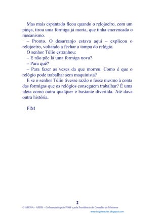 Mas mais espantado ficou quando o relojoeiro, com um
pinça, tirou uma formiga já morta, que tinha encrencado o
mecanismo.
– Pronto. O desarranjo estava aqui – explicou o
relojoeiro, voltando a fechar a tampa do relógio.
O senhor Túlio estranhou:
– E não põe lá uma formiga nova?
– Para quê?
– Para fazer as vezes da que morreu. Como é que o
relógio pode trabalhar sem maquinista?
E se o senhor Túlio tivesse razão e fosse mesmo à conta
das formigas que os relógios conseguem trabalhar? É uma
ideia como outra qualquer e bastante divertida. Até dava
outra história.
FIM
2
© APENA - APDD – Cofinanciado pelo POSI e pela Presidência do Conselho de Ministros
www.hugoteacher.blogspot.com
 