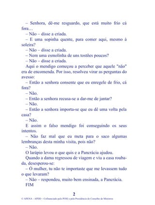 – Senhora, dê-me resguardo, que está muito frio cá
fora…
– Não – disse a criada.
– E uma sopinha quente, para comer aqui, mesmo à
soleira?
– Não – disse a criada.
– Nem uma esmolinha de uns tostões poucos?
– Não – disse a criada.
Aqui o mendigo começou a perceber que aquele "não"
era de encomenda. Por isso, resolveu virar as perguntas do
avesso:
– Então a senhora consente que eu enregele de frio, cá
fora?
– Não.
– Então a senhora recusa-se a dar-me de jantar?
– Não.
– Então a senhora importa-se que eu dê uma volta pela
casa?
– Não.
E assim o falso mendigo foi conseguindo os seus
intentos.
– Não faz mal que eu meta para o saco algumas
lembranças desta minha visita, pois não?
– Não.
O larápio levou o que quis e a Pancrácia ajudou.
Quando a dama regressou de viagem e viu a casa rouba-
da, desesperou-se:
– Ó mulher, tu não te importaste que me levassem tudo
o que levaram?
– Não – respondeu, muito bem ensinada, a Pancrácia.
FIM
2
© APENA - APDD – Cofinanciado pelo POSI e pela Presidência do Conselho de Ministros
 