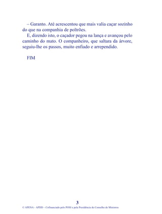 – Garanto. Até acrescentou que mais valia caçar sozinho
do que na companhia de poltrões.
E, dizendo isto, o caçador pegou na lança e avançou pelo
caminho do mato. O companheiro, que saltara da árvore,
seguiu-lhe os passos, muito enfiado e arrependido.
FIM
3
© APENA - APDD – Cofinanciado pelo POSI e pela Presidência do Conselho de Ministros
 