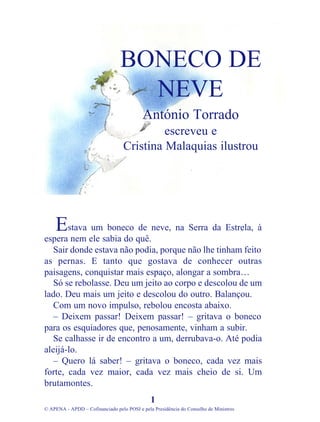 stava um boneco de neve, na Serra da Estrela, à
espera nem ele sabia do quê.
Sair donde estava não podia, porque não lhe tinham feito
as pernas. E tanto que gostava de conhecer outras
paisagens, conquistar mais espaço, alongar a sombra…
Só se rebolasse. Deu um jeito ao corpo e descolou de um
lado. Deu mais um jeito e descolou do outro. Balançou.
Com um novo impulso, rebolou encosta abaixo.
– Deixem passar! Deixem passar! – gritava o boneco
para os esquiadores que, penosamente, vinham a subir.
Se calhasse ir de encontro a um, derrubava-o. Até podia
aleijá-lo.
– Quero lá saber! – gritava o boneco, cada vez mais
forte, cada vez maior, cada vez mais cheio de si. Um
brutamontes.
1
© APENA - APDD – Cofinanciado pelo POSI e pela Presidência do Conselho de Ministros
BONECO DE
NEVE
António Torrado
escreveu e
Cristina Malaquias ilustrou
E
 
