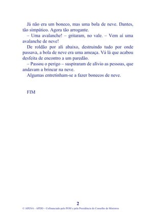 Já não era um boneco, mas uma bola de neve. Dantes,
tão simpático. Agora tão arrogante.
– Uma avalanche! – gritaram, no vale. – Vem aí uma
avalanche de neve!
De roldão por ali abaixo, destruindo tudo por onde
passava, a bola de neve era uma ameaça. Vá lá que acabou
desfeita de encontro a um paredão.
– Passou o perigo – suspiraram de alívio as pessoas, que
andavam a brincar na neve.
Algumas entretinham-se a fazer bonecos de neve.
FIM
2
© APENA - APDD – Cofinanciado pelo POSI e pela Presidência do Conselho de Ministros
 