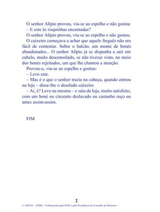 O senhor Alípio provou, viu-se ao espelho e não gostou
– E este às risquinhas encarnadas?
O senhor Alípio provou, viu-se ao espelho e não gostou.
O caixeiro começava a achar que aquele freguês não era
fácil de contentar. Sobre o balcão, um monte de bonés
abandonados... O senhor Alípio já se dispunha a sair em
cabelo, muito desconsolado, se não tivesse visto, no meio
dos bonés rejeitados, um que lhe chamou a atenção.
Provou-o, viu-se ao espelho e gostou:
– Levo este.
– Mas é o que o senhor trazia na cabeça, quando entrou
na loja – disse-lhe o desolado caixeiro.
– Ai, é? Levo na mesma – e saiu da loja, muito satisfeito,
com um boné ou cinzento deslavado ou castanho ruço ou
antes assim-assim.
FIM
2
© APENA - APDD – Cofinanciado pelo POSI e pela Presidência do Conselho de Ministros
 