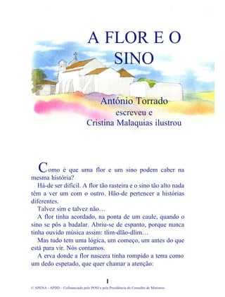 omo é que uma flor e um sino podem caber na
mesma história?
Há-de ser difícil. A flor tão rasteira e o sino tão alto nada
têm a ver um com o outro. Hão-de pertencer a histórias
diferentes.
Talvez sim e talvez não…
A flor tinha acordado, na ponta de um caule, quando o
sino se pôs a badalar. Abriu-se de espanto, porque nunca
tinha ouvido música assim: tlim-dlão-dlim…
Mas tudo tem uma lógica, um começo, um antes do que
está para vir. Nós contamos.
A erva donde a flor nascera tinha rompido a terra como
um dedo espetado, que quer chamar a atenção:
1
© APENA - APDD – Cofinanciado pelo POSI e pela Presidência do Conselho de Ministros
A FLOR E O
SINO
António Torrado
escreveu e
Cristina Malaquias ilustrou
C
 